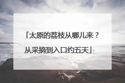 太原的荔枝从哪儿来？从采摘到入口约五天